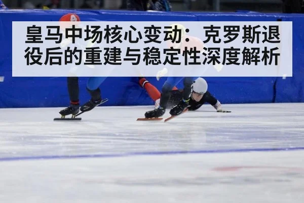 皇马中场核心变动：克罗斯退役后的重建与稳定性深度解析