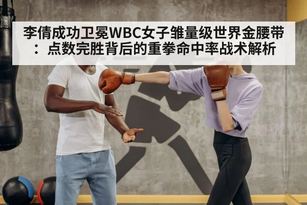 李倩成功卫冕WBC女子雏量级世界金腰带:点数完胜背后的重拳命中率战术解析