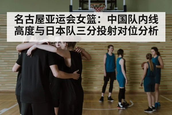 名古屋亚运会女篮：中国队内线高度与日本队三分投射对位分析 - j9.com