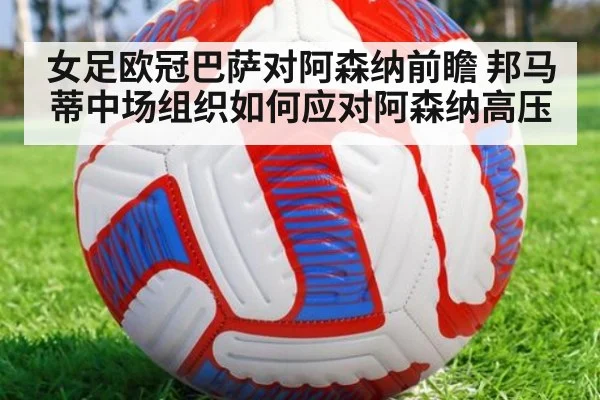 女足欧冠巴萨对阿森纳前瞻 邦马蒂中场组织如何应对阿森纳高压（j9.com）